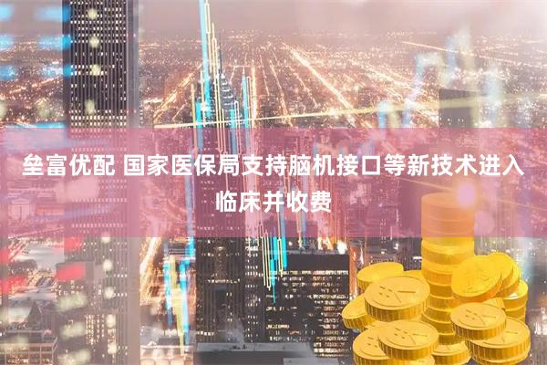 垒富优配 国家医保局支持脑机接口等新技术进入临床并收费