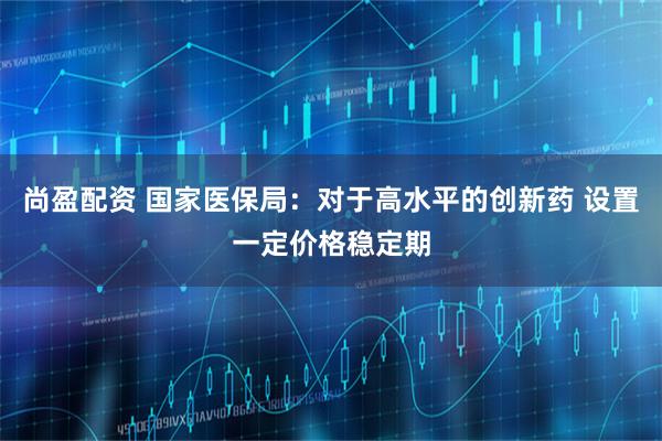 尚盈配资 国家医保局：对于高水平的创新药 设置一定价格稳定期