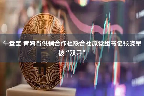 牛盘宝 青海省供销合作社联合社原党组书记张晓军被“双开”