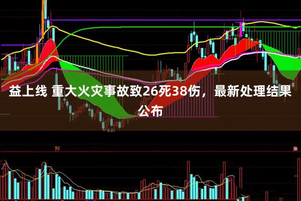 益上线 重大火灾事故致26死38伤，最新处理结果公布