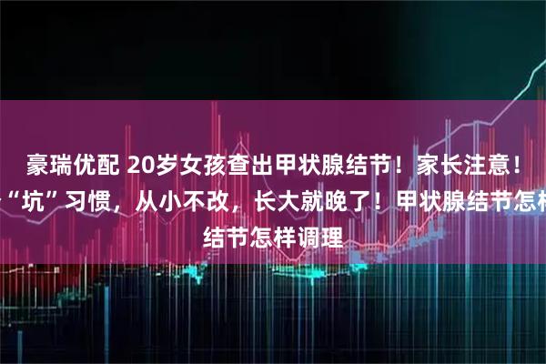 豪瑞优配 20岁女孩查出甲状腺结节！家长注意！这5个“坑”习惯，从小不改，长大就晚了！甲状腺结节怎样调理