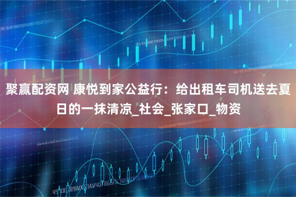 聚赢配资网 康悦到家公益行：给出租车司机送去夏日的一抹清凉_社会_张家口_物资