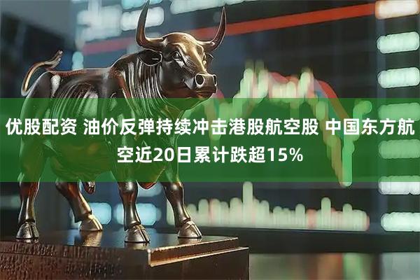 优股配资 油价反弹持续冲击港股航空股 中国东方航空近20日累计跌超15%