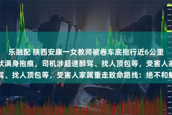 乐融配 陕西安康一女教师被卷车底拖行近6公里细节曝光：双手呈抓握状满身拖痕，司机涉超速醉驾、找人顶包等，受害人家属重走致命路线：绝不和解