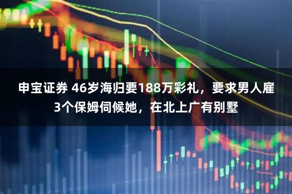 申宝证券 46岁海归要188万彩礼，要求男人雇3个保姆伺候她，在北上广有别墅
