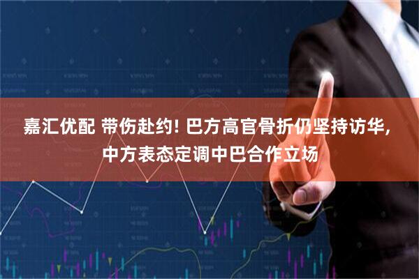 嘉汇优配 带伤赴约! 巴方高官骨折仍坚持访华, 中方表态定调中巴合作立场