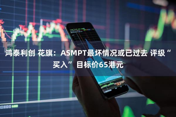 鸿泰利创 花旗：ASMPT最坏情况或已过去 评级“买入” 目标价65港元