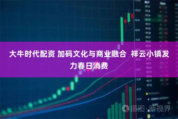 大牛时代配资 加码文化与商业融合  祥云小镇发力春日消费