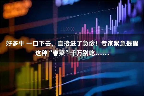 好多牛 一口下去，直接进了急诊！专家紧急提醒这种“春菜”千万别吃……