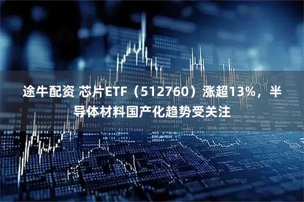 途牛配资 芯片ETF（512760）涨超13%，半导体材料国产化趋势受关注