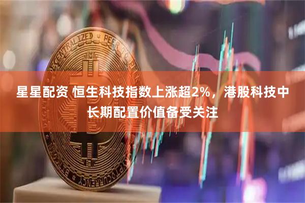 星星配资 恒生科技指数上涨超2%，港股科技中长期配置价值备受关注