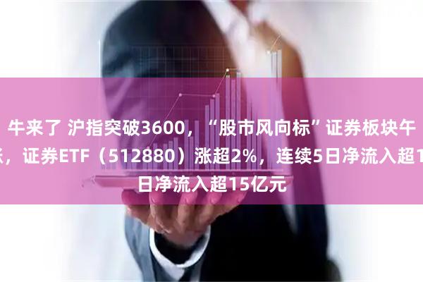 牛来了 沪指突破3600，“股市风向标”证券板块午后上涨，证券ETF（512880）涨超2%，连续5日净流入超15亿元