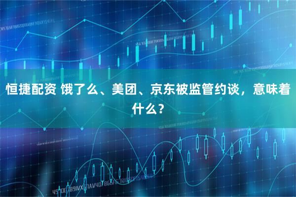 恒捷配资 饿了么、美团、京东被监管约谈，意味着什么？