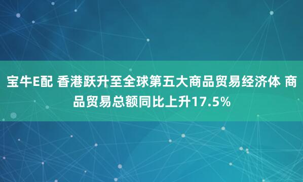 宝牛E配 香港跃升至全球第五大商品贸易经济体 商品贸易总额同比上升17.5%