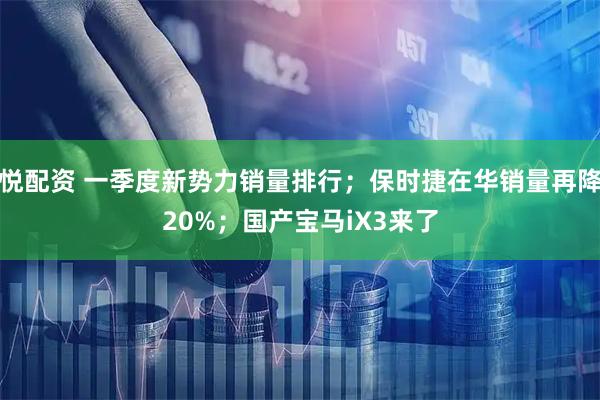 悦配资 一季度新势力销量排行；保时捷在华销量再降20%；国产宝马iX3来了