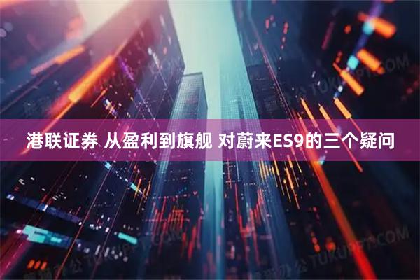 港联证券 从盈利到旗舰 对蔚来ES9的三个疑问